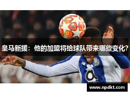 皇马新援：他的加盟将给球队带来哪些变化？